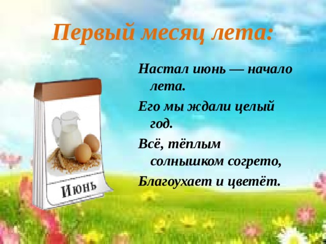 Первый месяц лета: Настал июнь — начало лета. Его мы ждали целый год. Всё, тёплым солнышком согрето, Благоухает и цветёт.