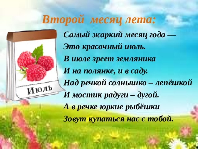 Второй месяц лета: Самый жаркий месяц года — Это красочный июль. В июле зреет земляника И на полянке, и в саду. Над речкой солнышко – лепёшкой И мостик радуги – дугой. А в речке юркие рыбёшки Зовут купаться нас с тобой.