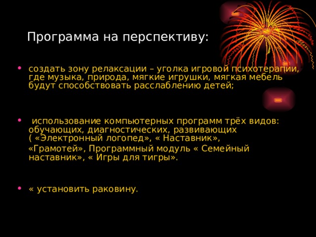 Программа на перспективу: создать зону релаксации – уголка игровой психотерапии, где музыка, природа, мягкие игрушки, мягкая мебель будут способствовать расслаблению детей;    использование компьютерных программ трёх видов: обучающих, диагностических, развивающих ( «Электронный логопед», « Наставник»,  «Грамотей», Программный модуль « Семейный наставник», « Игры для тигры».