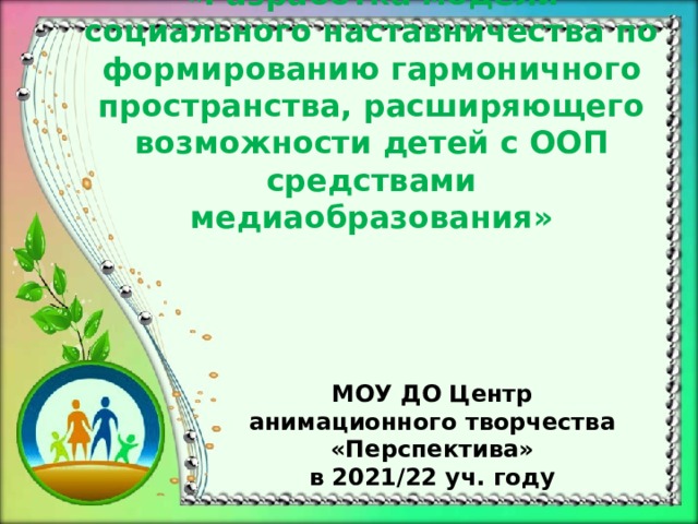 «Разработка модели социального наставничества по формированию гармоничного пространства, расширяющего возможности детей с ООП средствами медиаобразования» МОУ ДО Центр анимационного творчества «Перспектива» в 2021/22 уч. году