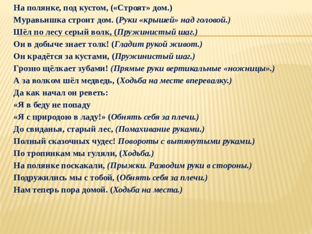 На полянке, под кустом, («Строят» дом.) Муравьишка строит дом. ( Руки «крышей» над головой.) Шёл по лесу серый волк, ( Пружинистый шаг.) Он в добыче знает толк! ( Гладит рукой живот.) Он крадётся за кустами, ( Пружинистый шаг.) Грозно щёлкает зубами!  (Прямые руки вертикальные «ножницы».) А за волком шёл медведь, ( Ходьба на месте вперевалку.) Да как начал он реветь: «Я в беду не попаду «Я с природою в ладу!» ( Обнять себя за плечи.) До свиданья, старый лес,  (Помахивание руками.) Полный сказочных чудес!  Повороты с вытянутыми руками.) По тропинкам мы гуляли, ( Ходьба.) На полянке поскакали,  (Прыжки. Разводим руки в стороны.) Подружились мы с тобой, ( Обнять себя за плечи.) Нам теперь пора домой. ( Ходьба на места.)