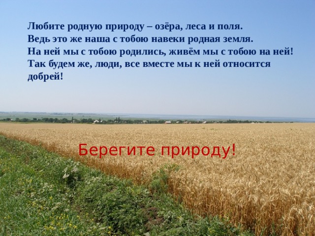 Любите родную природу – озёра, леса и поля. Ведь это же наша с тобою навеки родная земля. На ней мы с тобою родились, живём мы с тобою на ней! Так будем же, люди, все вместе мы к ней относится добрей! Берегите природу!