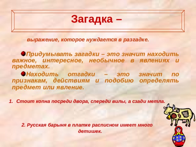 Загадка –   выражение, которое нуждается в разгадке. Придумывать загадки – это значит находить важное, интересное, необычное в явлениях и предметах. Находить отгадки – это значит по признакам, действиям и подобию определять предмет или явление.  Стоит копна посреди двора, спереди вилы, а сзади метла.    2. Русская барыня в платке расписном имеет много детишек.