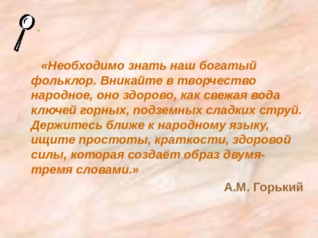 «Необходимо знать наш богатый фольклор. Вникайте в творчество народное, оно здорово, как свежая вода ключей горных, подземных сладких струй. Держитесь ближе к народному языку, ищите простоты, краткости, здоровой силы, которая создаёт образ двумя-тремя словами.» А.М. Горький