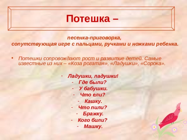 Потешка –   песенка-приговорка, сопутствующая игре с пальцами, ручками и ножками ребенка.   Потешки сопровождают рост и развитие детей. Самые известные из них – «Коза рогатая», «Ладушки», «Сорока».  Ладушки, ладушки! Где были? У бабушки. Что ели? Кашку. Что пили? Бражку. Кого били? Машку.