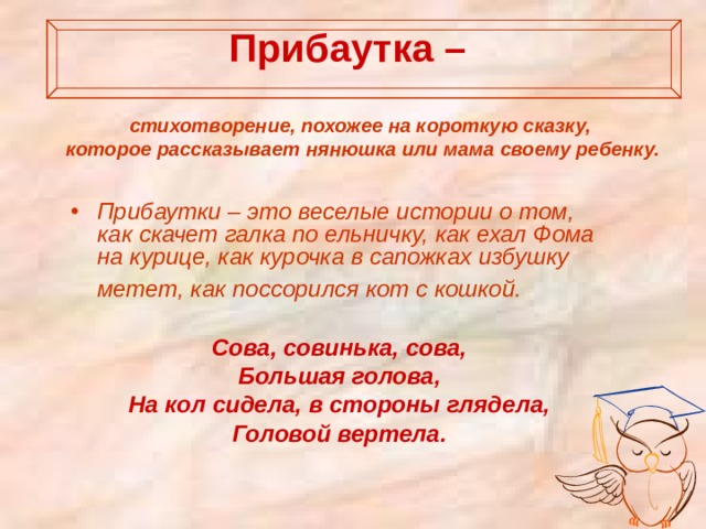 Прибаутка –   стихотворение, похожее на короткую сказку, которое рассказывает нянюшка или мама своему ребенку.   Прибаутки – это веселые истории о том, как скачет галка по ельничку, как ехал Фома на курице, как курочка в сапожках избушку метет, как поссорился кот с кошкой.   Сова, совинька, сова, Большая голова, На кол сидела, в стороны глядела, Головой вертела.