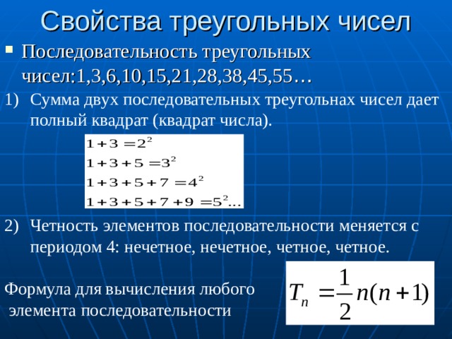 Свойства треугольных чисел Последовательность треугольных чисел:1,3,6,10,15,21,28,38,45,55 … C умма двух последовательных треугольнах чисел дает полный квадрат (квадрат числа).     Четность элементов последовательности меняется с периодом 4: нечетное, нечетное, четное, четное.  Формула для вычисления любого  элемента последовательности
