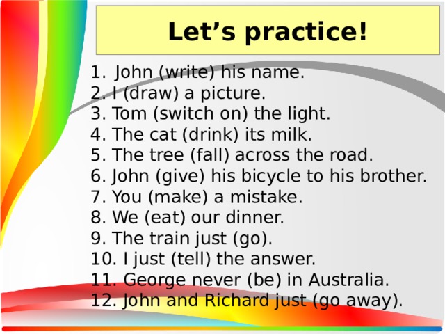 Let’s practice! John (write) his name. 2. I (draw) a picture. 3. Tom (switch on) the light. 4. The cat (drink) its milk. 5. The tree (fall) across the road. 6. John (give) his bicycle to his brother. 7. You (make) a mistake. 8. We (eat) our dinner. 9. The train just (go). 10. I just (tell) the answer. 11. George never (be) in Australia. 12. John and Richard just (go away).