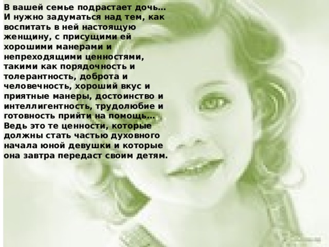 В вашей семье подрастает дочь… И нужно задуматься над тем, как воспитать в ней настоящую­ женщину, с присущими ей хорошими манерами и непреходящими ценностями, такими как порядочность и толерантность, доброта и человечность, хороший вкус и приятные манеры, достоинство и интеллигентность, трудолюбие и готовность прийти на помощь… Ведь это те ценности, которые должны стать частью духовного начала юной девушки и которые она завтра передаст своим детям.