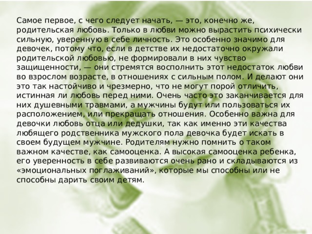 Самое первое, с чего следует начать, — это, конечно же, родительская любовь. Только в любви можно вырастить психически сильную, уверенную в себе личность. Это особенно значимо для девочек, потому что, если в детстве их недостаточно окружали родительской любовью, не формировали в них чувство защищенности, — они стремятся восполнить этот недостаток любви во взрослом возрасте, в отношениях с сильным полом. И делают они это так настойчиво и чрезмерно, что не могут порой отличить, истинная ли любовь перед ними. Очень часто это заканчивается для них душевными травмами, а мужчины будут или пользоваться их расположением, или прекращать отношения. Особенно важна для девочки любовь отца или дедушки, так как именно эти качества любящего родственника мужского пола девочка будет искать в своем будущем мужчине. Родителям нужно помнить о таком важном качестве, как самооценка. А высокая самооценка ребенка, его уверенность в себе развиваются очень рано и складываются из «эмоциональных поглаживаний», которые мы способны или не способны дарить своим детям.