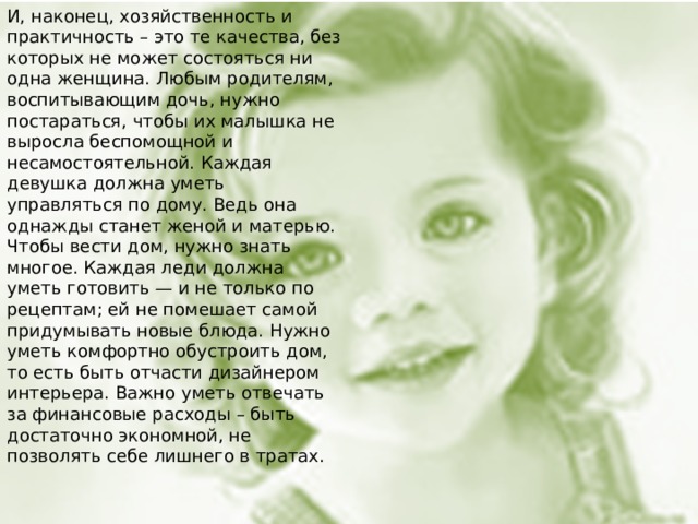 И, наконец, хозяйственность и практичность – это те качества, без которых не может состояться ни одна женщина. Любым родителям, воспитывающим дочь, нужно постараться, чтобы их малышка не выросла беспомощной и несамостоятельной. Каждая девушка должна уметь управляться по дому. Ведь она однажды станет женой и матерью. Чтобы вести дом, нужно знать многое. Каждая леди должна уметь готовить — и не только по рецептам; ей не помешает самой придумывать новые блюда. Нужно уметь комфортно обустроить дом, то есть быть отчасти дизайнером интерьера. Важно уметь отвечать за финансовые расходы – быть достаточно экономной, не позволять себе лишнего в тратах.