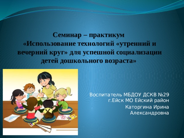 Семинар – практикум  «Использование технологий «утренний и вечерний круг» для успешной социализации детей дошкольного возраста» Воспитатель МБДОУ ДСКВ №29 г.Ейск МО Ейский район Каторгина Ирина Александровна