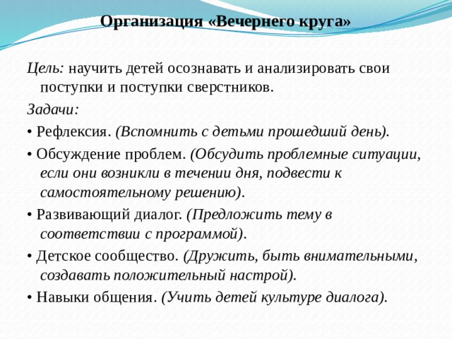 Организация «Вечернего круга» Цель: научить детей осознавать и анализировать свои поступки и поступки сверстников. Задачи: • Рефлексия. (Вспомнить с детьми прошедший день). • Обсуждение проблем. (Обсудить проблемные ситуации, если они возникли в течении дня, подвести к самостоятельному решению). • Развивающий диалог. (Предложить тему в соответствии с программой). • Детское сообщество. (Дружить, быть внимательными, создавать положительный настрой). • Навыки общения. (Учить детей культуре диалога).