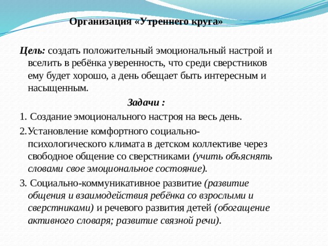 Организация «Утреннего круга» Цель: создать положительный эмоциональный настрой и вселить в ребёнка уверенность, что среди сверстников ему будет хорошо, а день обещает быть интересным и насыщенным. Задачи : 1. Создание эмоционального настроя на весь день. 2.Установление комфортного социально-психологического климата в детском коллективе через свободное общение со сверстниками (учить объяснять словами свое эмоциональное состояние). 3. Социально-коммуникативное развитие (развитие общения и взаимодействия ребёнка со взрослыми и сверстниками) и речевого развития детей (обогащение активного словаря; развитие связной речи).