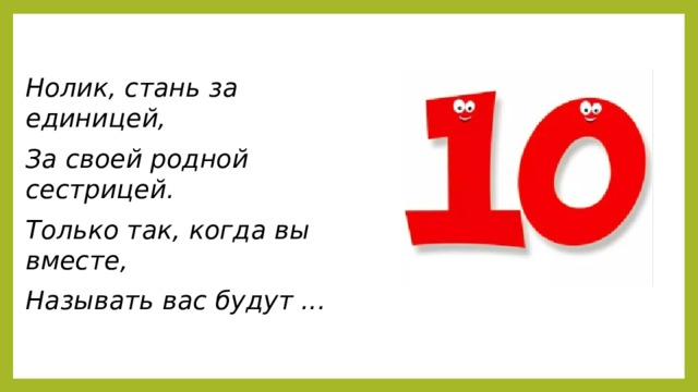 Нолик, стань за единицей, За своей родной сестрицей. Только так, когда вы вместе, Называть вас будут ...