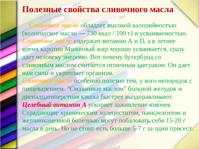 Полезные свойства сливочного масла   Сливочное масло обладает высокой калорийностью (вологодское масло — 730 ккал / 100 г) и усваиваемостью. Сливочное масло содержит витамин А и D, а в летнее время каротин Молочный жир хорошо усваивается, сразу дает человеку энергию. Вот почему бутерброд со сливочным маслом считается отличным завтраком. Он дает нам силы и укрепляет организм. Сливочное масло  особенно полезно тем, у кого непорядок с пищеварением. 