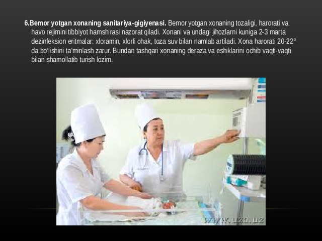 6.Bemor yotgan xonaning sanitariya-gigiyenasi. Bemor yotgan xonaning tozaligi, harorati va havo rejimini tibbiyot hamshirasi nazorat qiladi. Xonani va undagi jihozlarni kuniga 2-3 marta dezinfeksion eritmalar: xloramin, xlorli ohak, toza suv bilan namlab artiladi. Xona harorati 20-22° da bo‘lishini ta’minlash zarur. Bundan tashqari xonaning deraza va eshiklarini ochib vaqti-vaqti bilan shamollatib turish lozim.