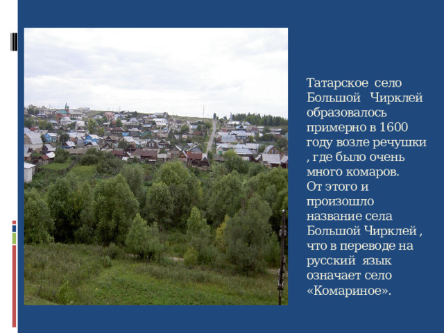 Татарское село Большой Чирклей образовалось примерно в 1600 году возле речушки , где было очень много комаров.  От этого и произошло название села Большой Чирклей , что в переводе на русский язык означает село «Комариное».