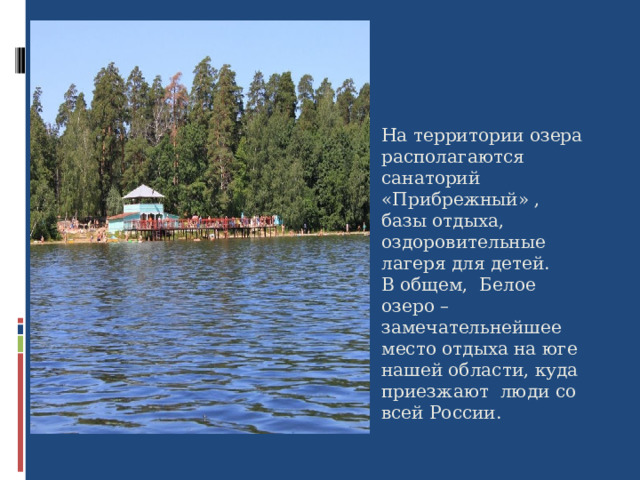На территории озера располагаются санаторий «Прибрежный» , базы отдыха, оздоровительные лагеря для детей. В общем,  Белое озеро – замечательнейшее место отдыха на юге нашей области, куда приезжают люди со всей России.