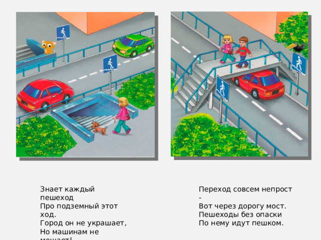 Переход совсем непрост - Вот через дорогу мост. Пешеходы без опаски По нему идут пешком. Знает каждый пешеход Про подземный этот ход. Город он не украшает, Но машинам не мешает!