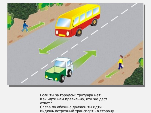 Если ты за городом: тротуара нет. Как идти нам правильно, кто же даст ответ? Слева по обочине должен ты идти. Видишь встречный транспорт - в сторону уйди.