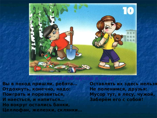 Не оставляй мусор в лесу Вы в поход пришли, ребята… Отдохнуть, конечно, надо: Поиграть и порезвиться, И наесться, и напиться… Но вокруг остались банки, Целлофан, железки, склянки… Оставлять их здесь нельзя! Не поленимся, друзья: Мусор тут, в лесу, чужой, Заберём его с собой!