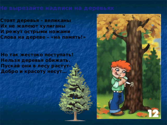 Не вырезайте надписи на деревьях Стоят деревья – великаны Их не жалеют хулиганы И режут острыми ножами Слова на дереве – «на память!» Но так жестоко поступать! Нельзя деревья обижать. Пускай они в лесу растут- Добро и красоту несут…