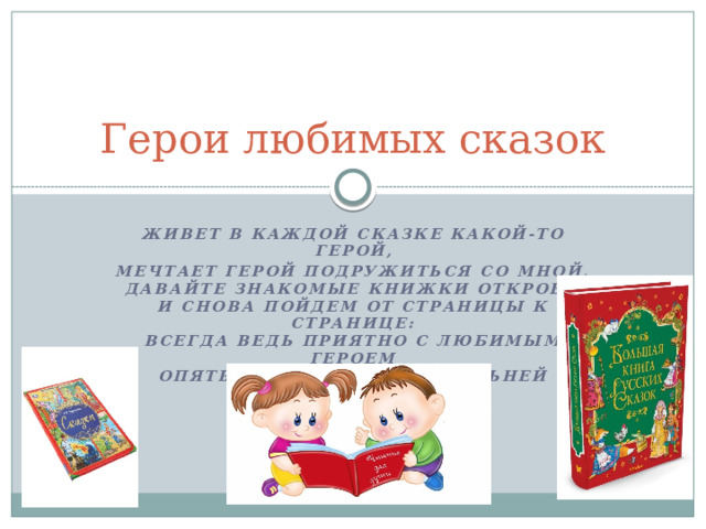 Герои любимых сказок Живет в каждой сказке какой-то герой, Мечтает герой подружиться со мной,  Давайте знакомые книжки откроем  И снова пойдем от страницы к странице:  Всегда ведь приятно с любимым героем  Опять повстречаться, сильней подружиться.           ,