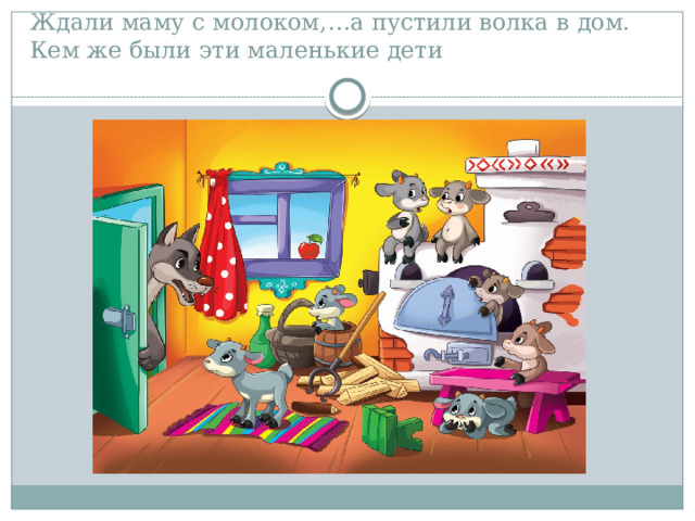 Ждали маму с молоком,…а пустили волка в дом.  Кем же были эти маленькие дети