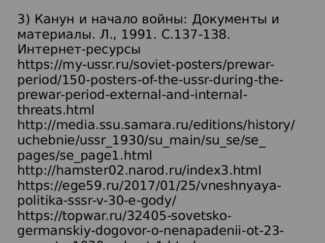 3) Канун и начало войны: Документы и материалы. Л., 1991. С.137 -138. Интернет - ресурсы  https://my-ussr.ru/soviet-posters/prewar-period/150-posters-of-the-ussr-during-the- prewar-period-external-and-internal-threats.html http://media.ssu.samara.ru/editions/history/uchebnie/ussr_1930/su_main/su_se/se_ pages/se_page1.html http://hamster02.narod.ru/index3.html https://ege59.ru/2017/01/25/vneshnyaya-politika-sssr-v-30-e-gody/ https://topwar.ru/32405-sovetsko-germanskiy-dogovor-o-nenapadenii-ot-23- avgusta-1939g-chast-1.html