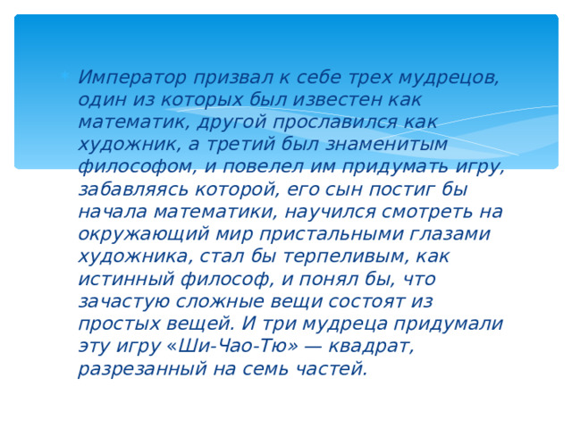 Император призвал к себе трех мудрецов, один из которых был известен как математик, другой прославился как художник, а третий был знаменитым философом, и повелел им придумать игру, забавляясь которой, его сын постиг бы начала математики, научился смотреть на окружающий мир пристальными глазами художника, стал бы терпеливым, как истинный философ, и понял бы, что зачастую сложные вещи состоят из простых вещей. И три мудреца придумали эту игру  « Ши-Чао-Тю» — квадрат, разрезанный на семь частей.