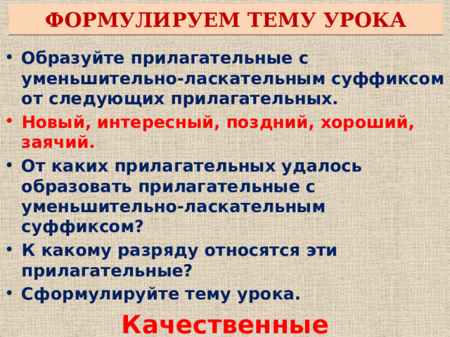 ФОРМУЛИРУЕМ ТЕМУ УРОКА Образуйте прилагательные с уменьшительно-ласкательным суффиксом от следующих прилагательных. Новый, интересный, поздний, хороший, заячий. От каких прилагательных удалось образовать прилагательные с уменьшительно-ласкательным суффиксом? К какому разряду относятся эти прилагательные? Сформулируйте тему урока. Качественные прилагательные. Какие задачи мы поставим перед собой на уроке?