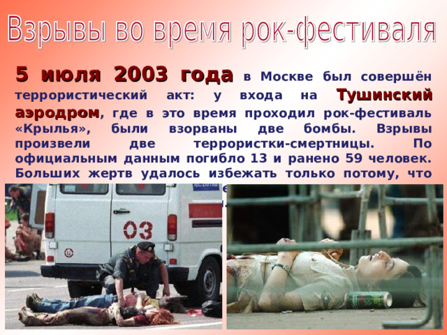5 июля 2003 года в Москве был совершён террористический акт: у входа на Тушинский аэродром , где в это время проходил рок-фестиваль «Крылья», были взорваны две бомбы. Взрывы произвели две террористки-смертницы. По официальным данным погибло 13 и ранено 59 человек. Больших жертв удалось избежать только потому, что охрана, заподозрив этих женщин, не пропустила их в толпу участников фестиваля.