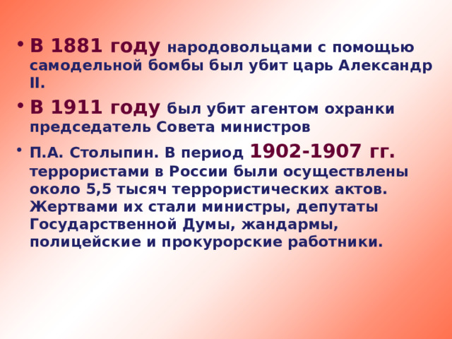 В 1881 году народовольцами с помощью самодельной бомбы был убит царь Александр II. В 1911 году был убит агентом охранки председатель Совета министров П.А. Столыпин. В период 1902-1907 гг. террористами в России были осуществлены около 5,5 тысяч террористических актов. Жертвами их стали министры, депутаты Государственной Думы, жандармы, полицейские и прокурорские работники.