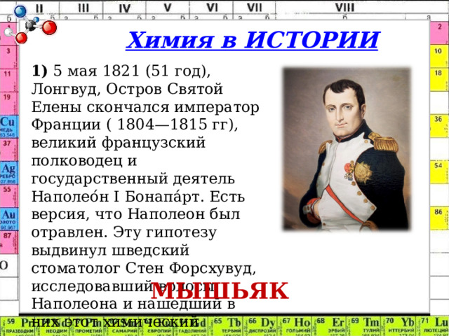 Химия в ИСТОРИИ 1)  5 мая 1821 (51 год), Лонгвуд, Остров Святой Елены скончался император Франции ( 1804—1815 гг), великий французский полководец и государственный деятель Наполео́н I Бонапа́рт. Есть версия, что Наполеон был отравлен. Эту гипотезу выдвинул шведский стоматолог Стен Форсхувуд, исследовавший волосы Наполеона и нашедший в них этот химический элемент. МЫШЬЯК