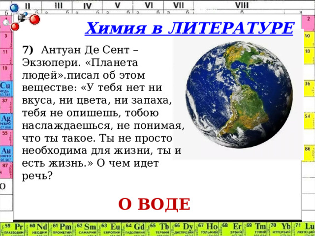 Химия в ЛИТЕРАТУРЕ 7)  Антуан Де Сент – Экзюпери. «Планета людей».писал об этом веществе: «У тебя нет ни вкуса, ни цвета, ни запаха, тебя не опишешь, тобою наслаждаешься, не понимая, что ты такое. Ты не просто необходима для жизни, ты и есть жизнь.» О чем идет речь?  О ВОДЕ