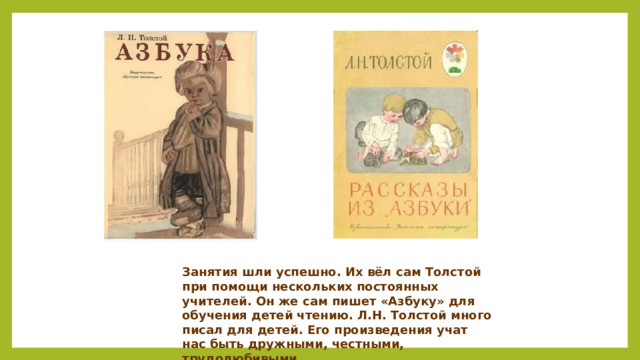 Занятия шли успешно. Их вёл сам Толстой при помощи нескольких постоянных учителей. Он же сам пишет «Азбуку» для обучения детей чтению. Л.Н. Толстой много писал для детей. Его произведения учат нас быть дружными, честными, трудолюбивыми.