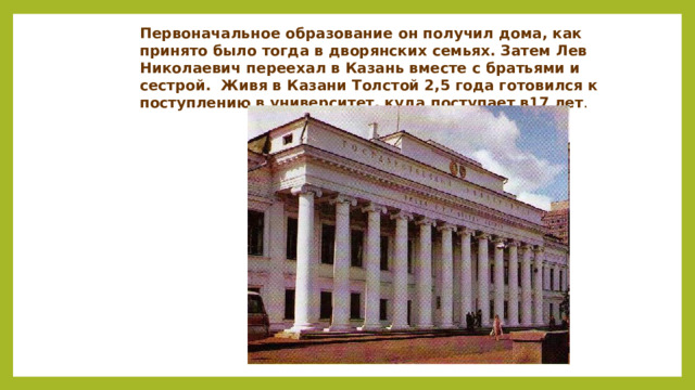 Первоначальное образование он получил дома, как принято было тогда в дворянских семьях. Затем Лев Николаевич переехал в Казань вместе с братьями и сестрой. Живя в Казани Толстой 2,5 года готовился к поступлению в университет, куда поступает в17 лет .