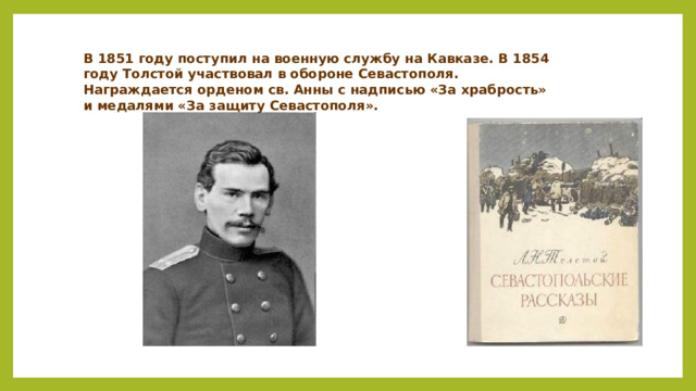 В 1851 году поступил на военную службу на Кавказе. В 1854 году Толстой участвовал в обороне Севастополя. Награждается орденом св. Анны с надписью «За храбрость» и медалями «За защиту Севастополя».