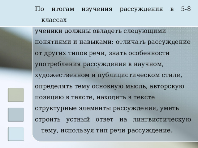 По итогам изучения рассуждения в 5-8 классах ученики должны овладеть следующими понятиями и навыками: отличать рассуждение от других типов речи, знать особенности употребления рассуждения в научном, художественном и публицистическом стиле, определять тему основную мысль, авторскую позицию в тексте, находить в тексте структурные элементы рассуждения, уметь строить устный ответ на лингвистическую тему, используя тип речи рассуждение.