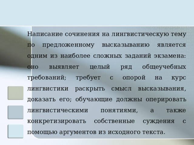 Написание сочинения на лингвистическую тему по предложенному высказыванию является одним из наиболее сложных заданий экзамена: оно выявляет целый ряд общеучебных требований; требует с опорой на курс лингвистики раскрыть смысл высказывания, доказать его; обучающие должны оперировать лингвистическими понятиями, а также конкретизировать собственные суждения с помощью аргументов из исходного текста.