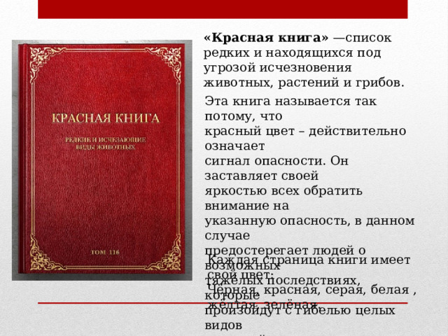 «Красная книга» —список редких и находящихся под угрозой исчезновения животных, растений и грибов. Эта книга называется так потому, что красный цвет – действительно означает сигнал опасности. Он заставляет своей яркостью всех обратить внимание на указанную опасность, в данном случае предостерегает людей о возможных тяжёлых последствиях, которые произойдут с гибелью целых видов растений и животных. Каждая страница книги имеет свой цвет: Чёрная, красная, серая, белая , жёлтая, зелёная.