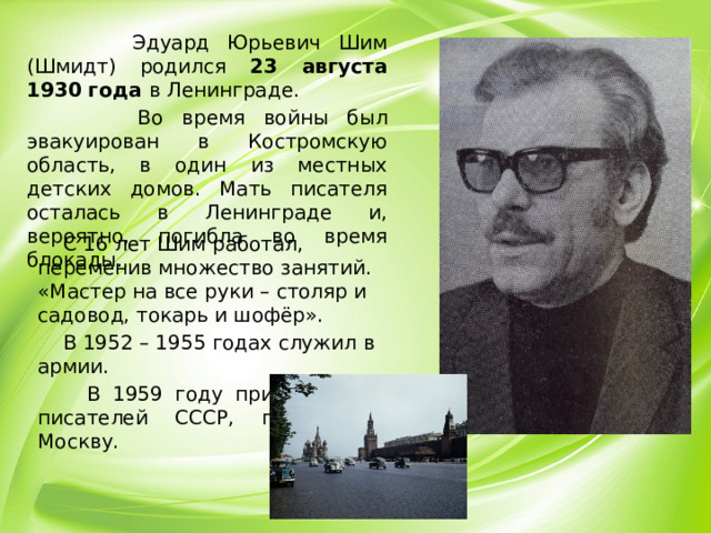 Эдуард Юрьевич Шим (Шмидт) родился 23 августа 1930 года в Ленинграде.  Во время войны был эвакуирован в Костромскую область, в один из местных детских домов. Мать писателя осталась в Ленинграде и, вероятно, погибла во время блокады.  С 16 лет Шим работал, переменив множество занятий. «Мастер на все руки – столяр и садовод, токарь и шофёр».  В 1952 – 1955 годах служил в армии.  В 1959 году принят в Союз писателей СССР, переехал в Москву.