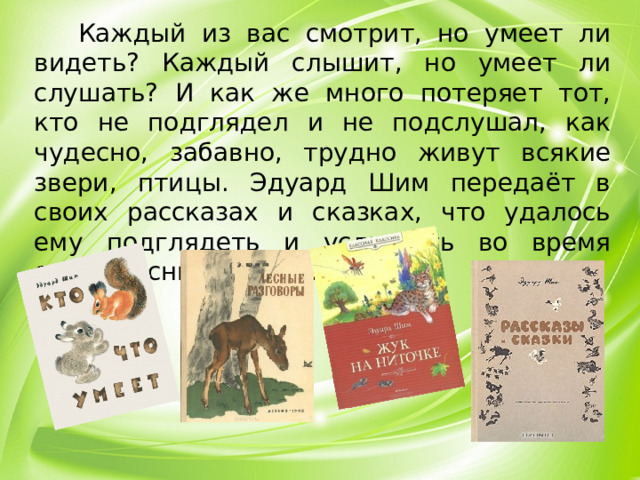 Каждый из вас смотрит, но умеет ли видеть? Каждый слышит, но умеет ли слушать? И как же много потеряет тот, кто не подглядел и не подслушал, как чудесно, забавно, трудно живут всякие звери, птицы. Эдуард Шим передаёт в своих рассказах и сказках, что удалось ему подглядеть и услышать во время своих лесных прогулках.