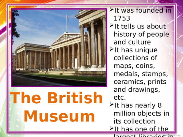 It was founded in 1753 It tells us about history of people and culture It has unique collections of maps, coins, medals, stamps, ceramics, prints and drawings, etc. It has nearly 8 million objects in its collection It has one of the largest libraries in the world – the British Library