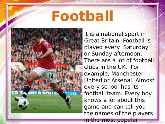 Football It is a national sport in Great Britain. Football is played every Saturday or Sunday afternoon. There are a lot of football clubs in the UK. For example, Manchester United or Arsenal. Almost every school has its football team. Every boy knows a lot about this game and can tell you the names of the players in the most popular football clubs.
