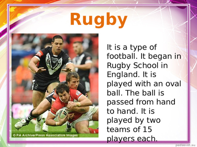 Rugby It is a type of football. It began in Rugby School in England. It is played with an oval ball. The ball is passed from hand to hand. It is played by two teams of 15 players each.