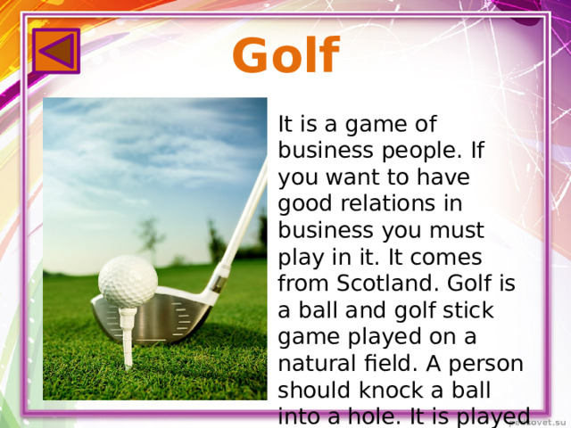 Golf It is a game of business people. If you want to have good relations in business you must play in it. It comes from Scotland. Golf is a ball and golf stick game played on a natural field. A person should knock a ball into a hole. It is played all the year round.