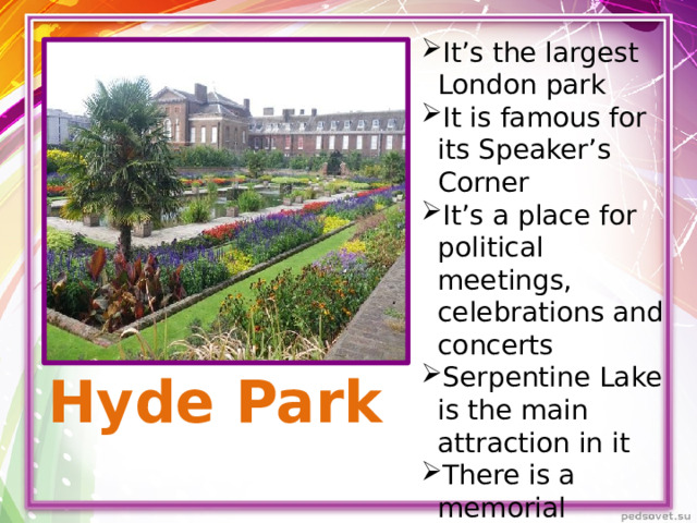 It’s the largest London park It is famous for its Speaker’s Corner It’s a place for political meetings, celebrations and concerts Serpentine Lake is the main attraction in it There is a memorial installed in honor of princess Diana in it