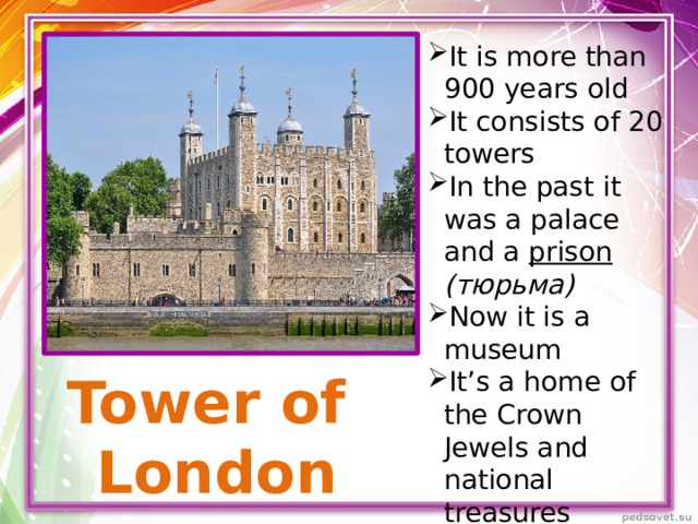 It is more than 900 years old It consists of 20 towers In the past it was a palace and a prison  (тюрьма) Now it is a museum It’s a home of the Crown Jewels and national treasures 9 ravens resides
